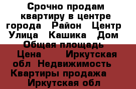 Срочно продам квартиру в центре города › Район ­ Центр › Улица ­ Кашика › Дом ­ 63 › Общая площадь ­ 31 › Цена ­ 0 - Иркутская обл. Недвижимость » Квартиры продажа   . Иркутская обл.